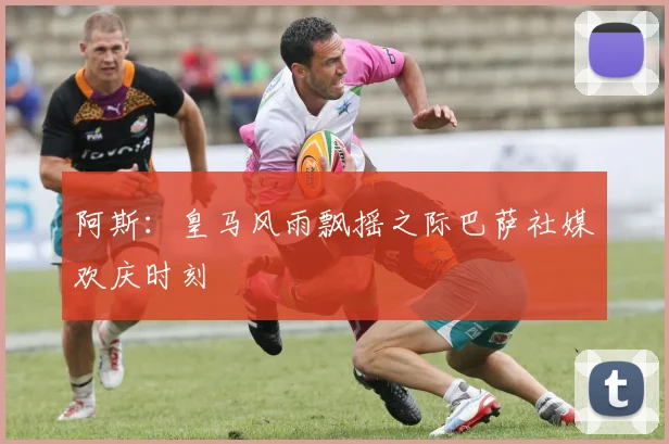 阿斯：皇马风雨飘摇之际巴萨社媒欢庆时刻