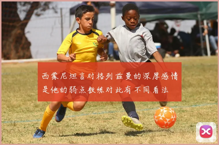西蒙尼坦言对格列兹曼的深厚感情是他的弱点教练对此有不同看法