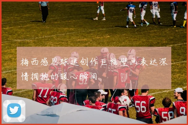 梅西感恩球迷创作巨幅壁画表达深情拥抱的暖心瞬间