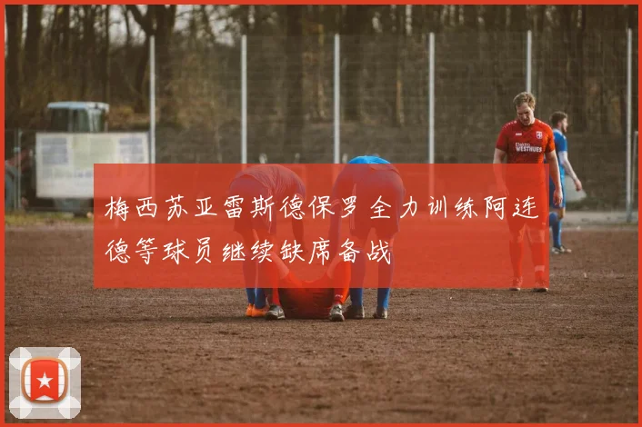 梅西苏亚雷斯德保罗全力训练阿连德等球员继续缺席备战