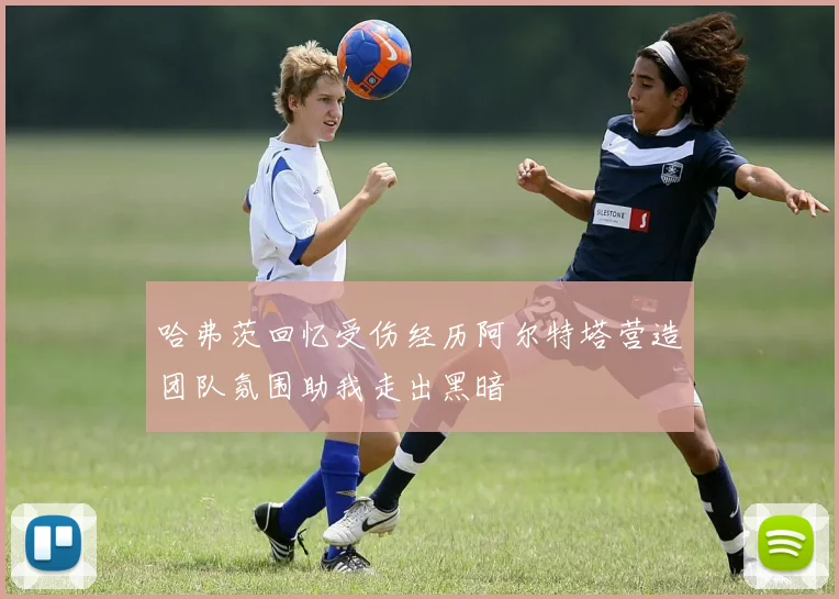哈弗茨回忆受伤经历阿尔特塔营造团队氛围助我走出黑暗